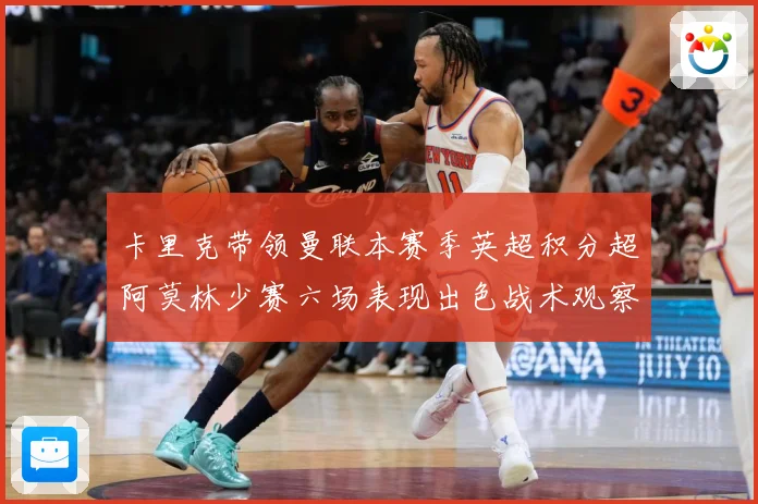卡里克带领曼联本赛季英超积分超阿莫林少赛六场表现出色战术观察：最新赛事动态与深度分析