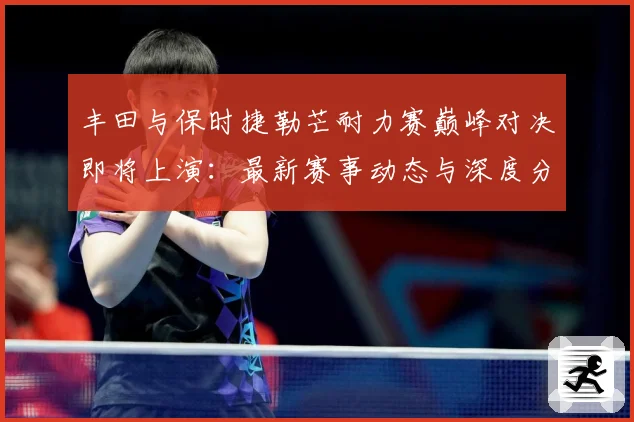 丰田与保时捷勒芒耐力赛巅峰对决即将上演：最新赛事动态与深度分析