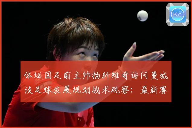 体坛国足前主帅扬科维奇访问曼城谈足球发展规划战术观察：最新赛事动态与深度分析